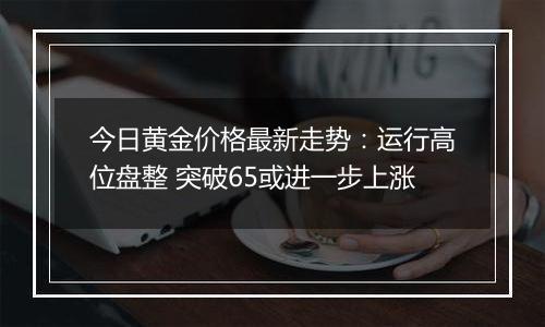 今日黄金价格最新走势:运行高位盘整 突破65或进一步上涨