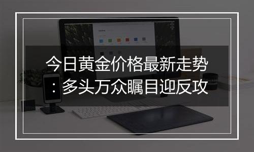 今日黄金价格最新走势:多头万众瞩目迎反攻