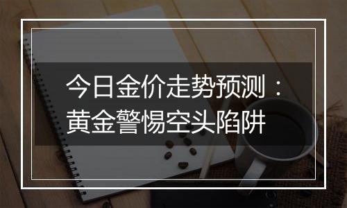 今日金价走势预测:黄金警惕空头陷阱