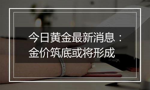 今日黄金最新消息:金价筑底或将形成