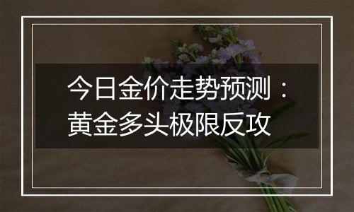 今日金价走势预测:黄金多头极限反攻