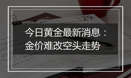 今日黄金最新消息：金价难改空头走势