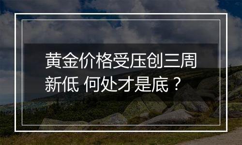 黄金价格受压创三周新低 何处才是底?