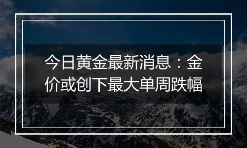 今日黄金最新消息:金价或创下最大单周跌幅