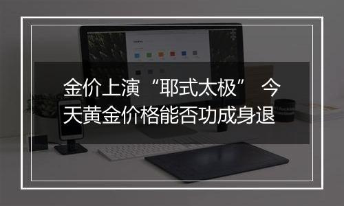 金价上演“耶式太极” 今天黄金价格能否功成身退