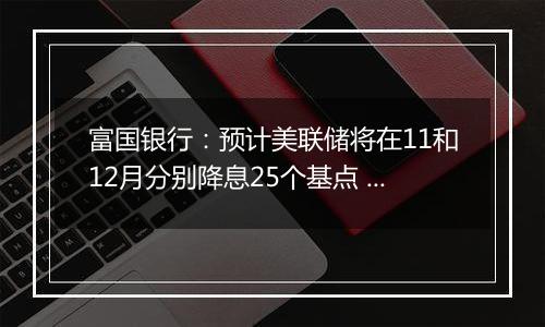 富国银行:预计美联储将在11和12月分别降息25个基点 经济将温和放缓但不会衰退