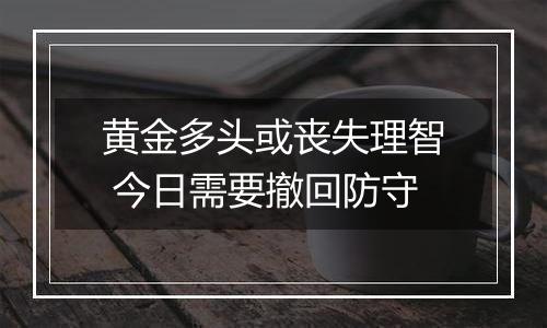 黄金多头或丧失理智 今日需要撤回防守