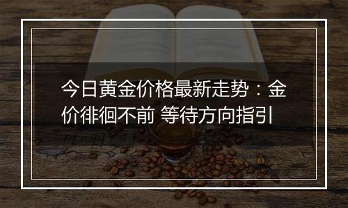 今日黄金价格最新走势:金价徘徊不前 等待方向指引
