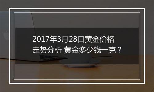 2017年3月28日黄金价格走势分析 黄金多少钱一克?
