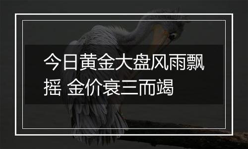 今日黄金大盘风雨飘摇 金价衰三而竭