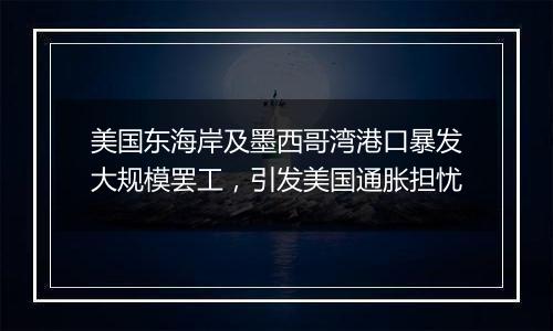 美国东海岸及墨西哥湾港口暴发大规模罢工,引发美国通胀担忧