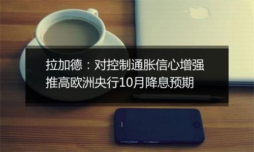 拉加德:对控制通胀信心增强 推高欧洲央行10月降息预期