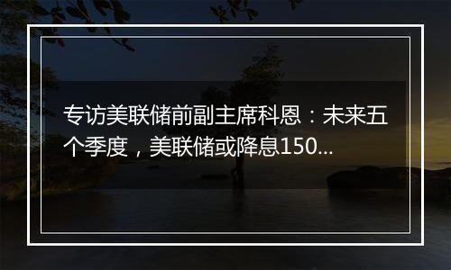 专访美联储前副主席科恩:未来五个季度,美联储或降息150个基点