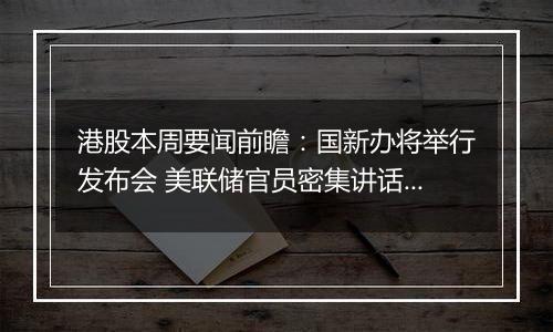 港股本周要闻前瞻:国新办将举行发布会 美联储官员密集讲话来袭
