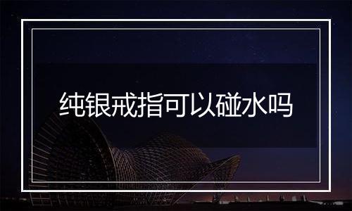 纯银戒指可以碰水吗