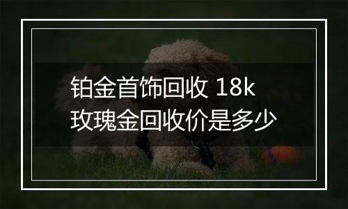 铂金首饰回收 18k玫瑰金回收价是多少