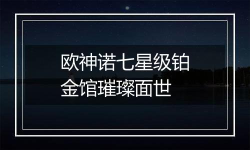 欧神诺七星级铂金馆璀璨面世