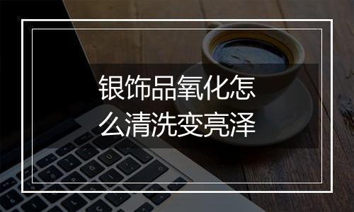 银饰品氧化怎么清洗变亮泽