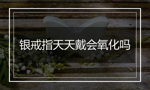 银戒指天天戴会氧化吗