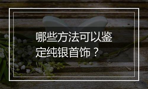 哪些方法可以鉴定纯银首饰?