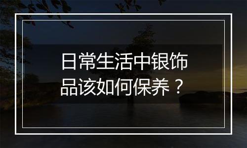 日常生活中银饰品该如何保养?