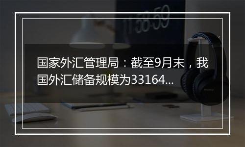 国家外汇管理局:截至9月末,我国外汇储备规模为33164亿美元