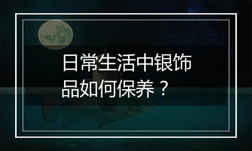 日常生活中银饰品如何保养?