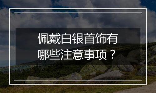 佩戴白银首饰有哪些注意事项?