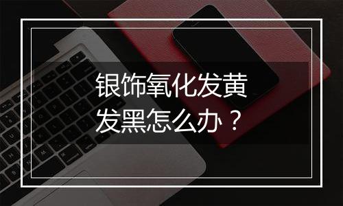 银饰氧化发黄发黑怎么办?