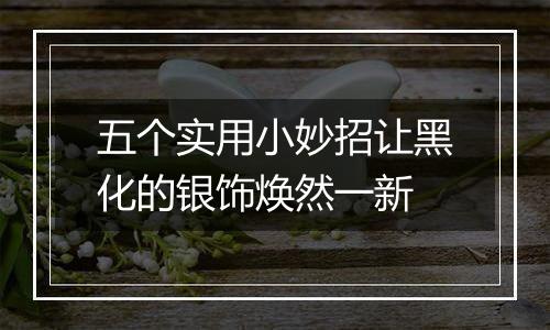 五个实用小妙招让黑化的银饰焕然一新