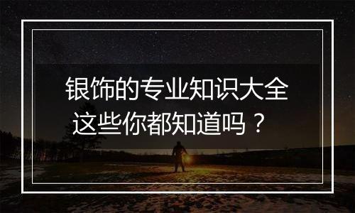银饰的专业知识大全 这些你都知道吗?