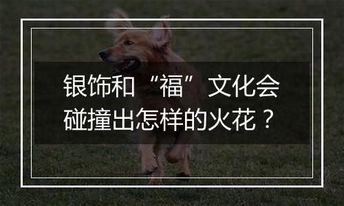 银饰和“福”文化会碰撞出怎样的火花？