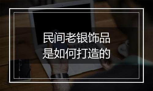 民间老银饰品是如何打造的