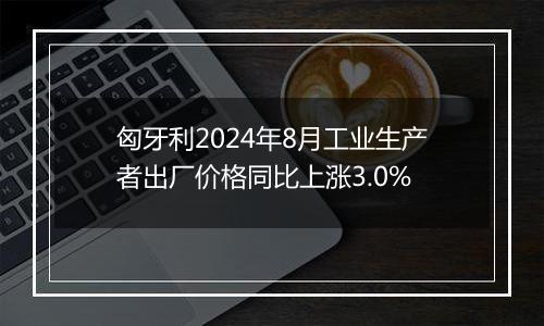匈牙利2024年8月工业生产者出厂价格同比上涨3.0%