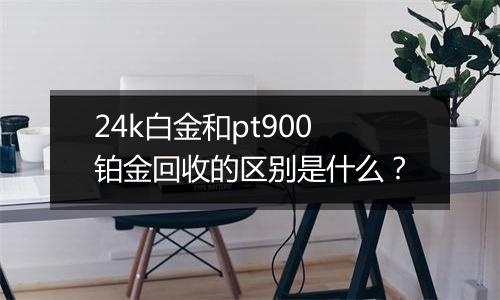 24k白金和pt900铂金回收的区别是什么？