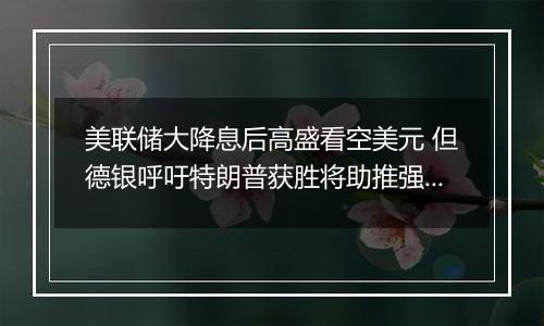 美联储大降息后高盛看空美元 但德银呼吁特朗普获胜将助推强势美元