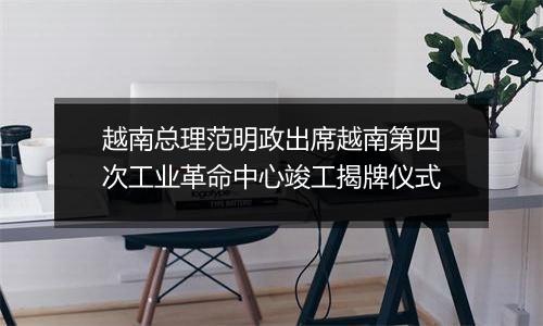 越南总理范明政出席越南第四次工业革命中心竣工揭牌仪式