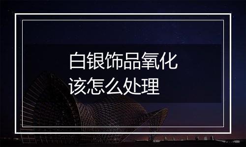 白银饰品氧化该怎么处理