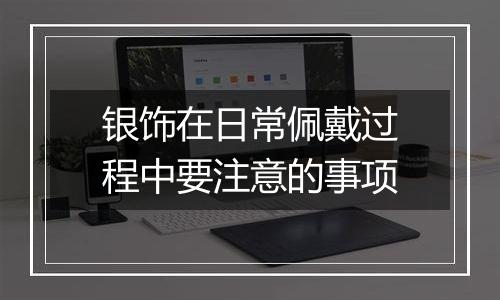 银饰在日常佩戴过程中要注意的事项