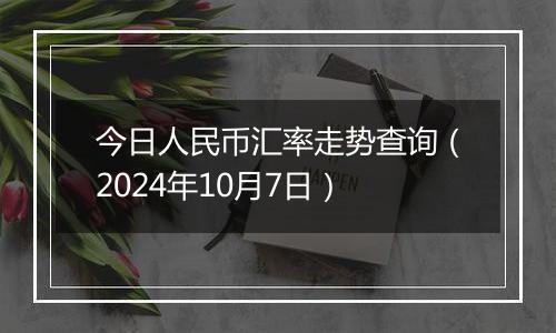 今日人民币汇率走势查询(2024年10月7日)