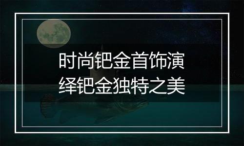 时尚钯金首饰演绎钯金独特之美
