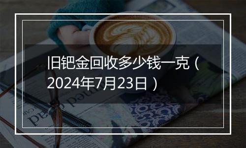 旧钯金回收多少钱一克（2024年7月23日）