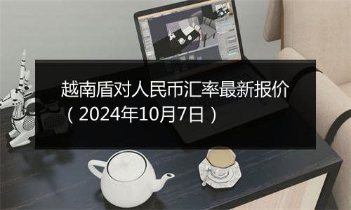 越南盾对人民币汇率最新报价（2024年10月7日）