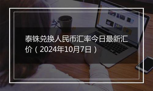 泰铢兑换人民币汇率今日最新汇价(2024年10月7日)