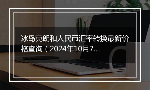 冰岛克朗和人民币汇率转换最新价格查询(2024年10月7日)