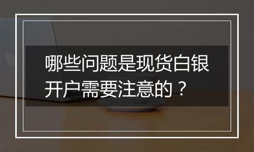哪些问题是现货白银开户需要注意的?