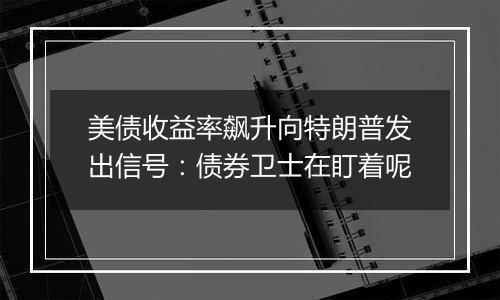 美债收益率飙升向特朗普发出信号:债券卫士在盯着呢
