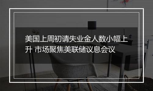 美国上周初请失业金人数小幅上升 市场聚焦美联储议息会议