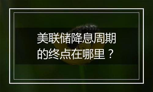 美联储降息周期的终点在哪里?
