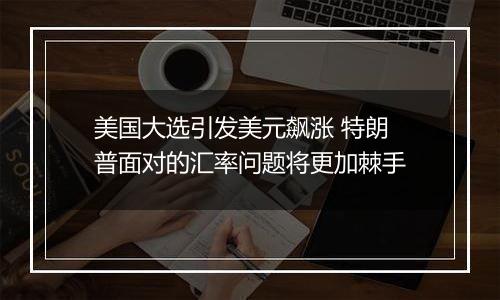 美国大选引发美元飙涨 特朗普面对的汇率问题将更加棘手